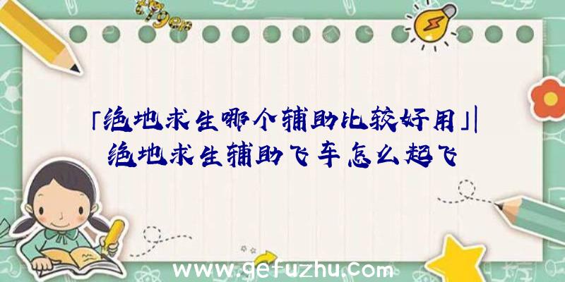 「绝地求生哪个辅助比较好用」|绝地求生辅助飞车怎么起飞